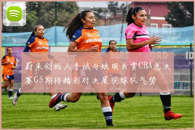 蔚来创始人李斌与姚明共赏CBA总决赛G5期待精彩对决展现球队气势