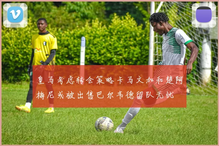 皇马考虑转会策略卡马文加和楚阿梅尼或被出售巴尔韦德留队无忧