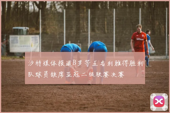 沙特媒体报道B罗等五名利雅得胜利队球员缺席亚冠二级联赛决赛