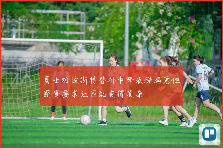 勇士对波斯特替补中锋表现满意但薪资要求让匹配变得复杂