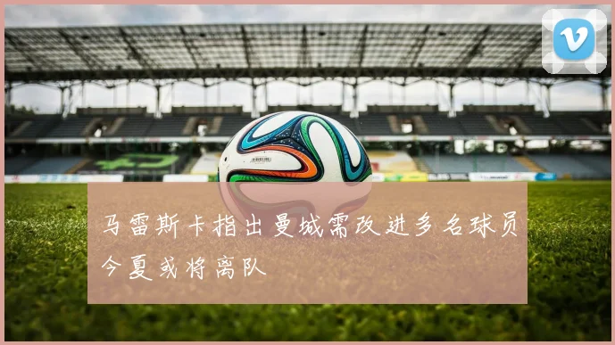 马雷斯卡指出曼城需改进多名球员今夏或将离队