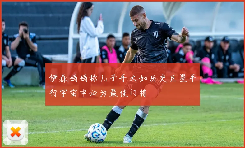 伊森妈妈称儿子手大如历史巨星平行宇宙中必为最佳门将