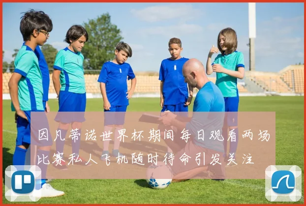 因凡蒂诺世界杯期间每日观看两场比赛私人飞机随时待命引发关注