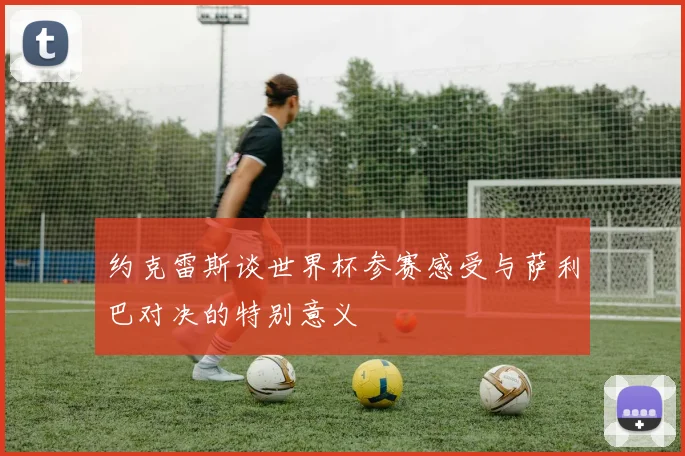 约克雷斯谈世界杯参赛感受与萨利巴对决的特别意义