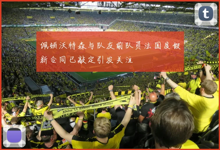 佩顿沃特森与队友前队员法国度假新合同已敲定引发关注