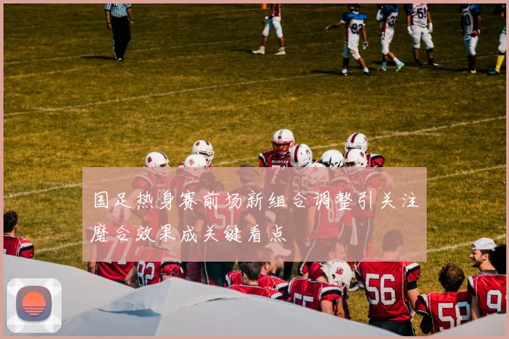 国足热身赛前场新组合调整引关注磨合效果成关键看点