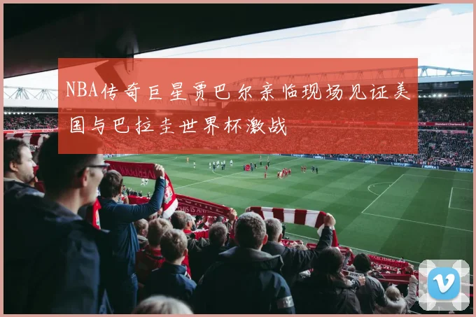 NBA传奇巨星贾巴尔亲临现场见证美国与巴拉圭世界杯激战