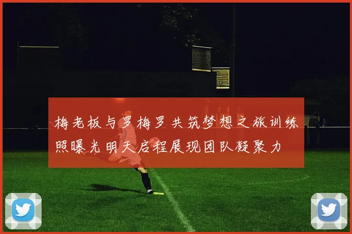 梅老板与罗梅罗共筑梦想之旅训练照曝光明天启程展现团队凝聚力