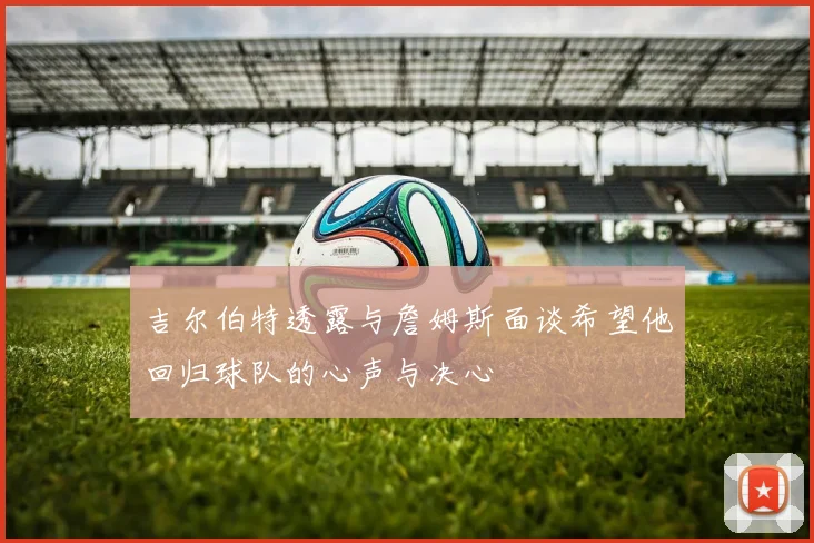 吉尔伯特透露与詹姆斯面谈希望他回归球队的心声与决心
