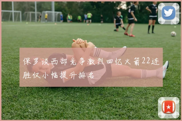 保罗谈西部竞争激烈回忆火箭22连胜仅小幅提升排名