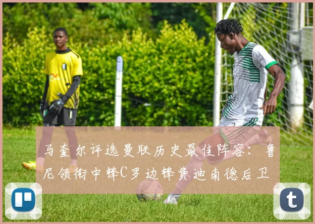 马奎尔评选曼联历史最佳阵容：鲁尼领衔中锋C罗边锋费迪南德后卫