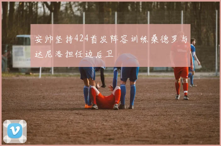 安帅坚持424首发阵容训练桑德罗与达尼洛担任边后卫