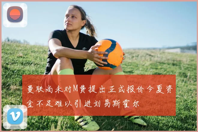 曼联尚未对M费提出正式报价今夏资金不足难以引进刘易斯霍尔