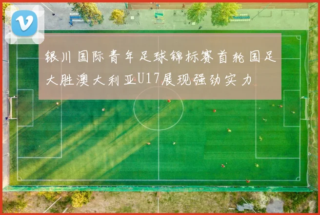 银川国际青年足球锦标赛首轮国足大胜澳大利亚U17展现强劲实力