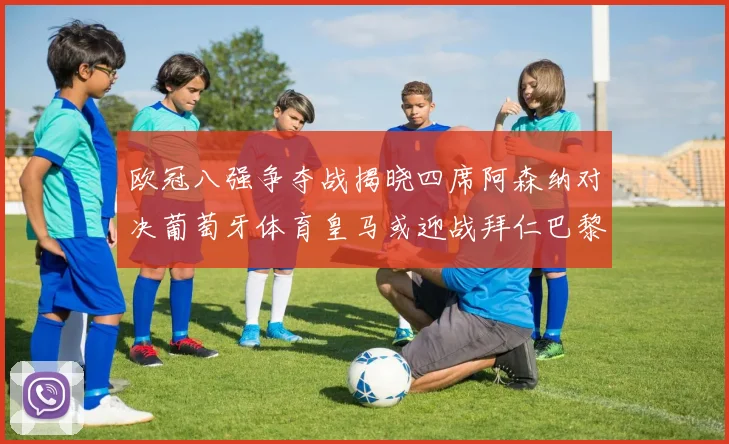 欧冠八强争夺战揭晓四席阿森纳对决葡萄牙体育皇马或迎战拜仁巴黎成功突围晋级